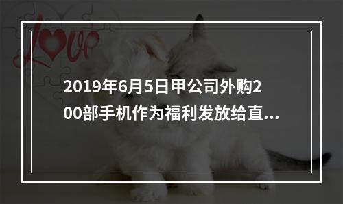 2019年6月5日甲公司外购200部手机作为福利发放给直接从