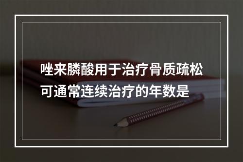 唑来膦酸用于治疗骨质疏松可通常连续治疗的年数是