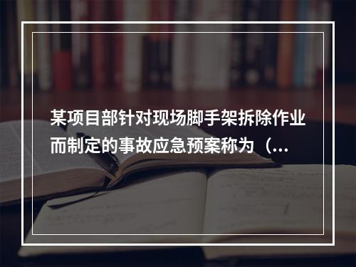 某项目部针对现场脚手架拆除作业而制定的事故应急预案称为（　）