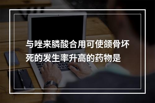 与唑来膦酸合用可使颌骨坏死的发生率升高的药物是