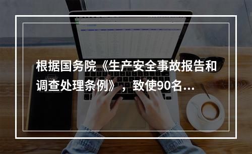 根据国务院《生产安全事故报告和调查处理条例》，致使90名工人