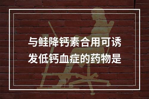 与鲑降钙素合用可诱发低钙血症的药物是