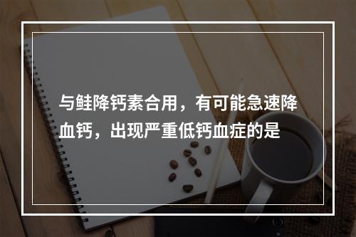 与鲑降钙素合用，有可能急速降血钙，出现严重低钙血症的是