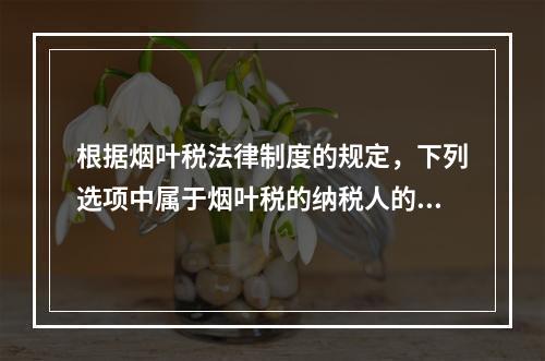 根据烟叶税法律制度的规定，下列选项中属于烟叶税的纳税人的有（