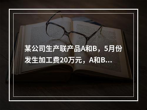 某公司生产联产品A和B，5月份发生加工费20万元，A和B在分