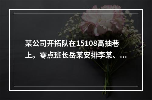 某公司开拓队在15108高抽巷上。零点班长岳某安排李某、刘某