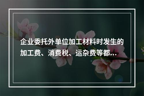 企业委托外单位加工材料时发生的加工费、消费税、运杂费等都应该