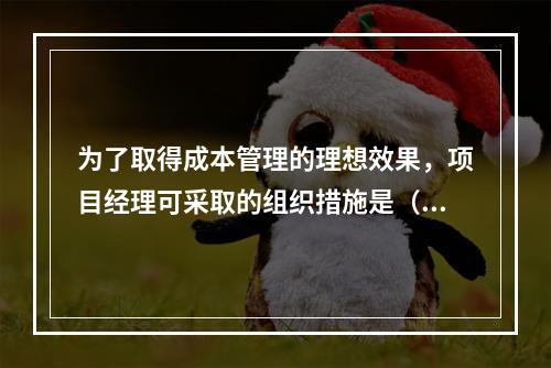 为了取得成本管理的理想效果，项目经理可采取的组织措施是（　）