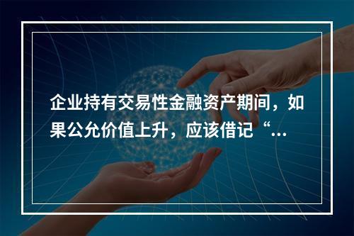 企业持有交易性金融资产期间，如果公允价值上升，应该借记“投资