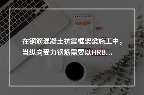 在钢筋混凝土抗震框架梁施工中，当纵向受力钢筋需要以HRB4