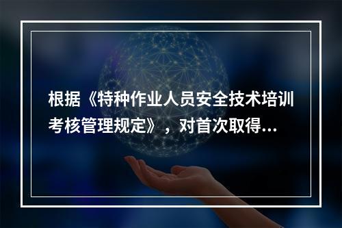 根据《特种作业人员安全技术培训考核管理规定》，对首次取得特种