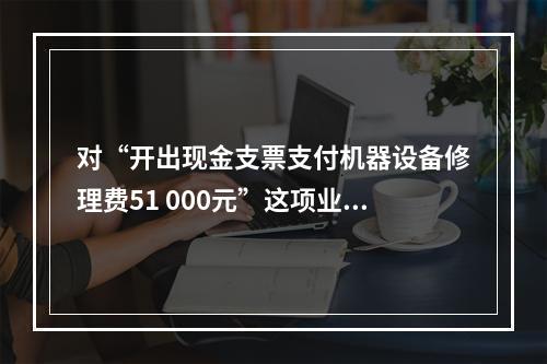 对“开出现金支票支付机器设备修理费51 000元”这项业务，