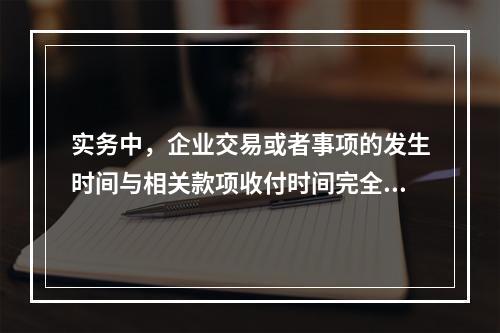 实务中，企业交易或者事项的发生时间与相关款项收付时间完全一致