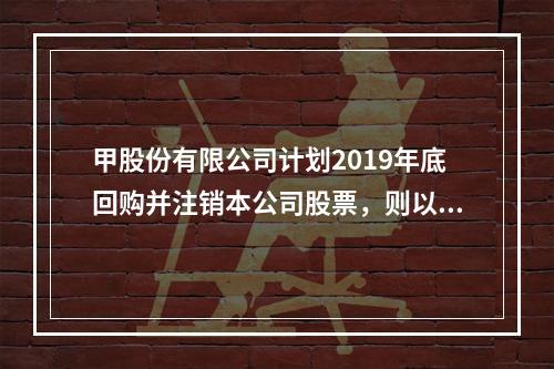 甲股份有限公司计划2019年底回购并注销本公司股票，则以下说