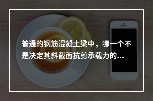 普通的钢筋混凝土梁中，哪一个不是决定其斜截面抗剪承载力的因