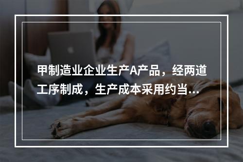 甲制造业企业生产A产品，经两道工序制成，生产成本采用约当产量