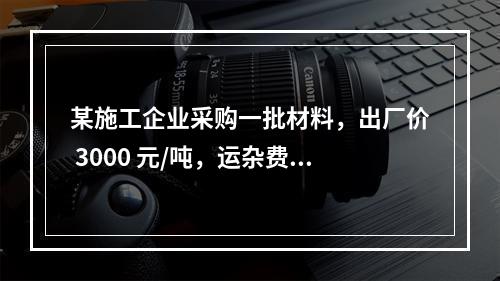 某施工企业采购一批材料，出厂价 3000 元/吨，运杂费是材