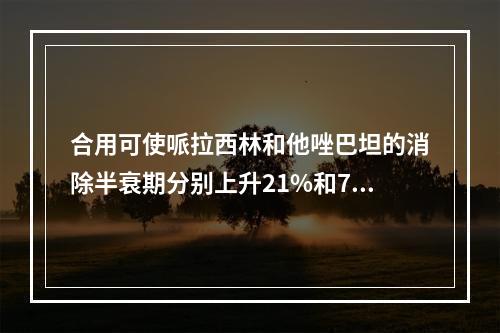 合用可使哌拉西林和他唑巴坦的消除半衰期分别上升21%和71%