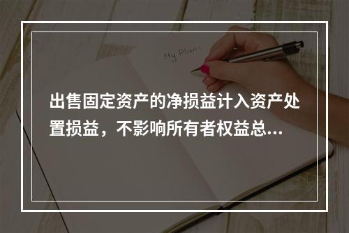 出售固定资产的净损益计入资产处置损益，不影响所有者权益总额的