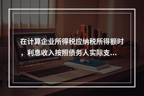 在计算企业所得税应纳税所得额时，利息收入按照债务人实际支付利