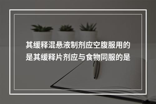 其缓释混悬液制剂应空腹服用的是其缓释片剂应与食物同服的是