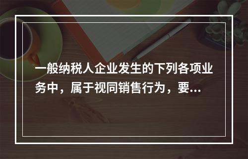 一般纳税人企业发生的下列各项业务中，属于视同销售行为，要计算