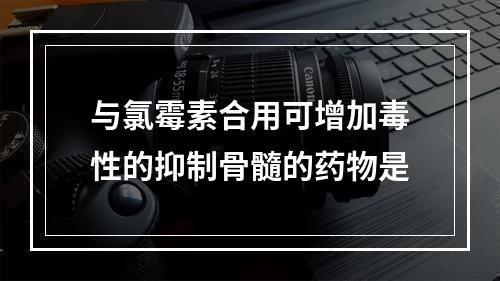 与氯霉素合用可增加毒性的抑制骨髓的药物是