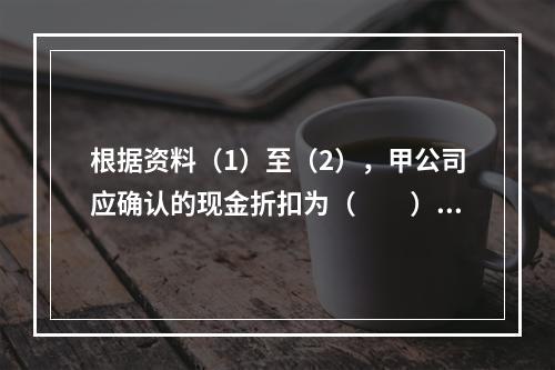 根据资料（1）至（2），甲公司应确认的现金折扣为（　　）元。