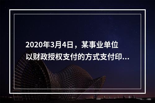 2020年3月4日，某事业单位以财政授权支付的方式支付印刷费