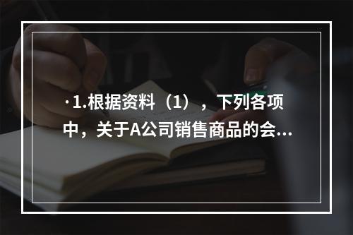 ·1.根据资料（1），下列各项中，关于A公司销售商品的会计处