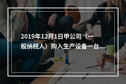 2019年12月1日甲公司（一般纳税人）购入生产设备一台，支