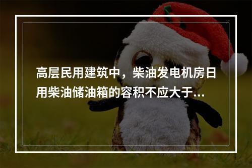 高层民用建筑中，柴油发电机房日用柴油储油箱的容积不应大于（