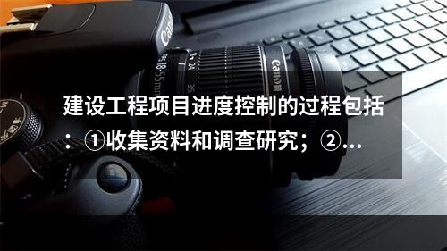 建设工程项目进度控制的过程包括：①收集资料和调查研究；②进度