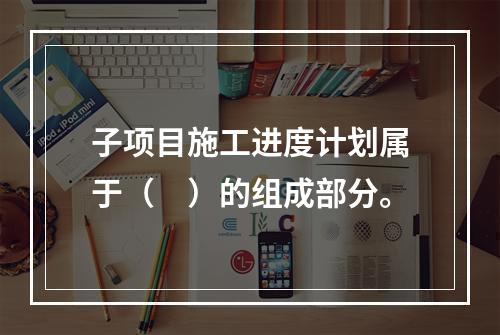 子项目施工进度计划属于（　）的组成部分。