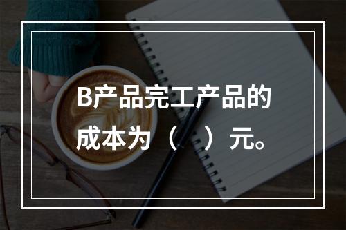 B产品完工产品的成本为（　）元。