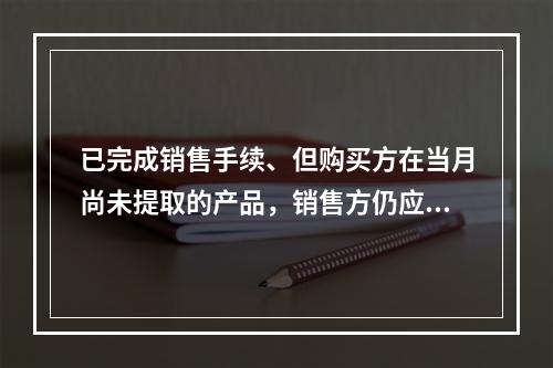 已完成销售手续、但购买方在当月尚未提取的产品，销售方仍应作为