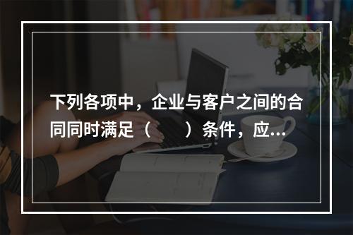 下列各项中，企业与客户之间的合同同时满足（　　）条件，应当在