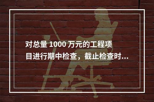 对总量 1000 万元的工程项目进行期中检查，截止检查时已完