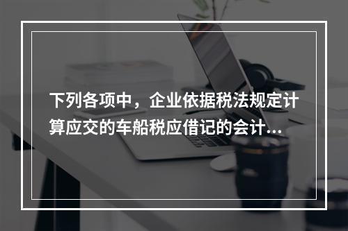 下列各项中，企业依据税法规定计算应交的车船税应借记的会计科目