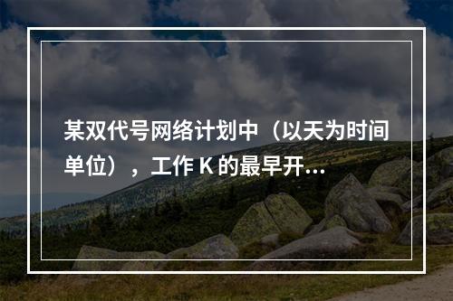 某双代号网络计划中（以天为时间单位），工作 K 的最早开始时