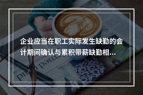 企业应当在职工实际发生缺勤的会计期间确认与累积带薪缺勤相关的