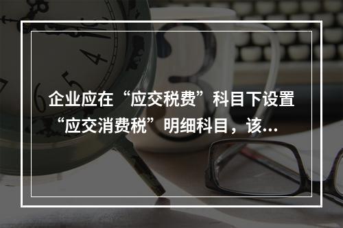 企业应在“应交税费”科目下设置“应交消费税”明细科目，该科目