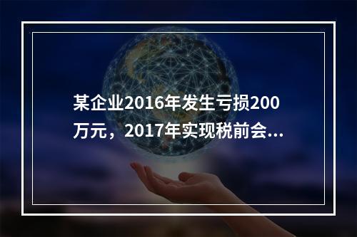 某企业2016年发生亏损200万元，2017年实现税前会计利