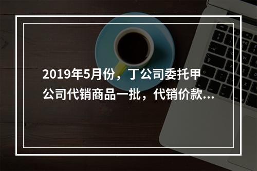 2019年5月份，丁公司委托甲公司代销商品一批，代销价款为3