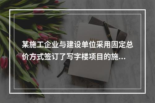 某施工企业与建设单位采用固定总价方式签订了写字楼项目的施工总