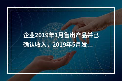 企业2019年1月售出产品并已确认收入，2019年5月发生销