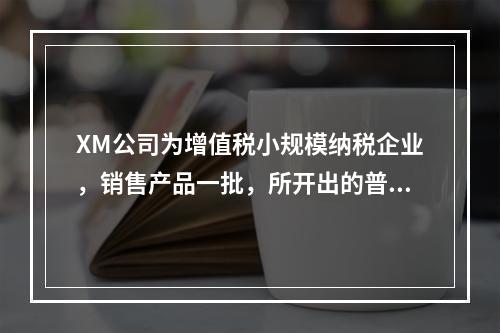 XM公司为增值税小规模纳税企业，销售产品一批，所开出的普通发