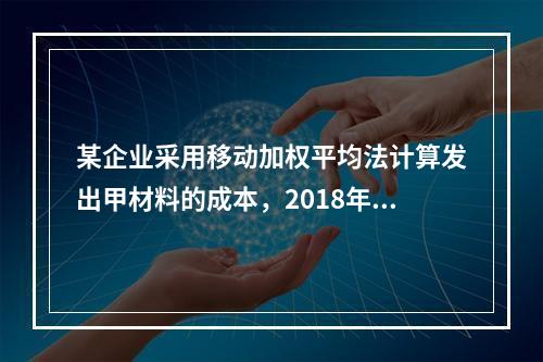 某企业采用移动加权平均法计算发出甲材料的成本，2018年4月