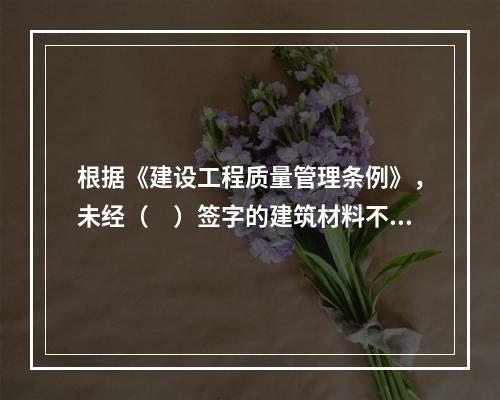 根据《建设工程质量管理条例》，未经（　）签字的建筑材料不得在