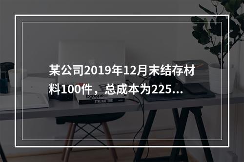 某公司2019年12月末结存材料100件，总成本为225万元